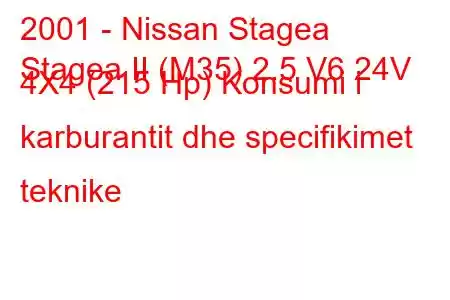 2001 - Nissan Stagea
Stagea II (M35) 2.5 V6 24V 4X4 (215 Hp) Konsumi i karburantit dhe specifikimet teknike