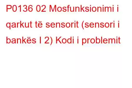 P0136 02 Mosfunksionimi i qarkut të sensorit (sensori i bankës I 2) Kodi i problemit