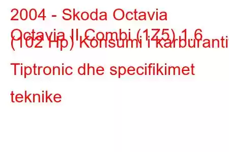 2004 - Skoda Octavia
Octavia II Combi (1Z5) 1.6 (102 Hp) Konsumi i karburantit Tiptronic dhe specifikimet teknike