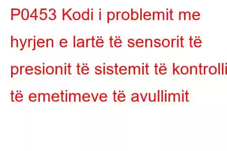 P0453 Kodi i problemit me hyrjen e lartë të sensorit të presionit të sistemit të kontrollit të emetimeve të avullimit