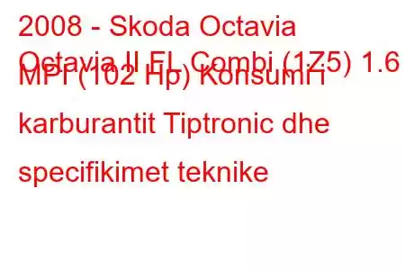 2008 - Skoda Octavia
Octavia II FL Combi (1Z5) 1.6 MPI (102 Hp) Konsumi i karburantit Tiptronic dhe specifikimet teknike