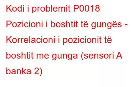 Kodi i problemit P0018 Pozicioni i boshtit të gungës - Korrelacioni i pozicionit të boshtit me gunga (sensori A banka 2)