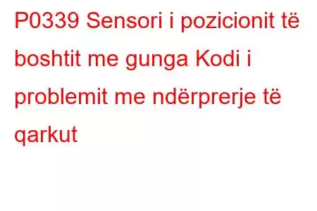 P0339 Sensori i pozicionit të boshtit me gunga Kodi i problemit me ndërprerje të qarkut