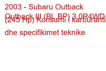 2003 - Subaru Outback
Outback III (BL,BP) 3.0R4WD (245 Hp) Konsumi i karburantit dhe specifikimet teknike