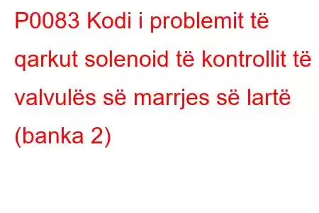 P0083 Kodi i problemit të qarkut solenoid të kontrollit të valvulës së marrjes së lartë (banka 2)