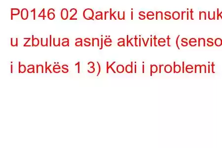 P0146 02 Qarku i sensorit nuk u zbulua asnjë aktivitet (sensori i bankës 1 3) Kodi i problemit