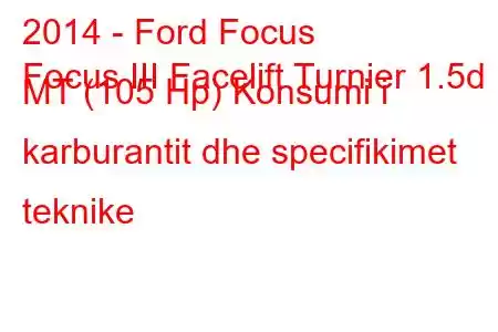 2014 - Ford Focus
Focus III Facelift Turnier 1.5d MT (105 Hp) Konsumi i karburantit dhe specifikimet teknike